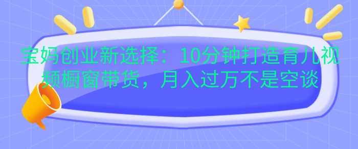 宝妈创业新选择：10分钟打造育儿视频橱窗带货，月入过W不是空谈【揭秘】-七哥资源网 - 全网最全创业项目资源