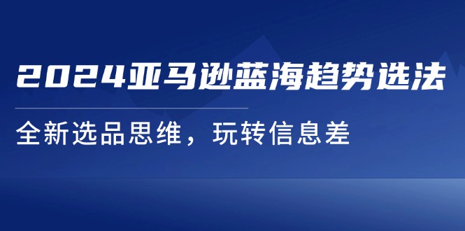 （11703期）2024亚马逊蓝海趋势选法，全新选品思维，玩转信息差-七哥资源网 - 全网最全创业项目资源