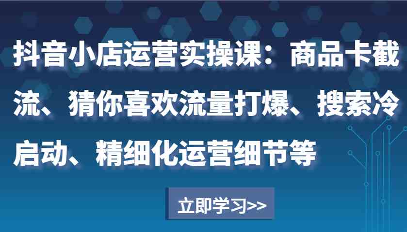 抖音小店运营实操课：商品卡截流、猜你喜欢流量打爆、搜索冷启动、精细化运营细节等-七哥资源网 - 全网最全创业项目资源