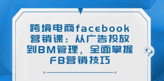 跨境电商facebook营销课：从广告投放到BM管理，全面掌握FB营销技巧-七哥资源网 - 全网最全创业项目资源