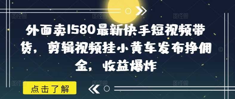 外面卖1580最新快手短视频带货，剪辑视频挂小黄车发布挣佣金，收益爆炸-七哥资源网 - 全网最全创业项目资源