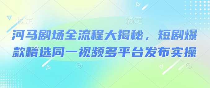 河马剧场全流程大揭秘，短剧爆款精选同一视频多平台发布实操-七哥资源网 - 全网最全创业项目资源