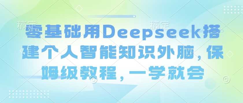 零基础用Deepseek搭建个人智能知识外脑，保姆级教程，一学就会-七哥资源网 - 全网最全创业项目资源