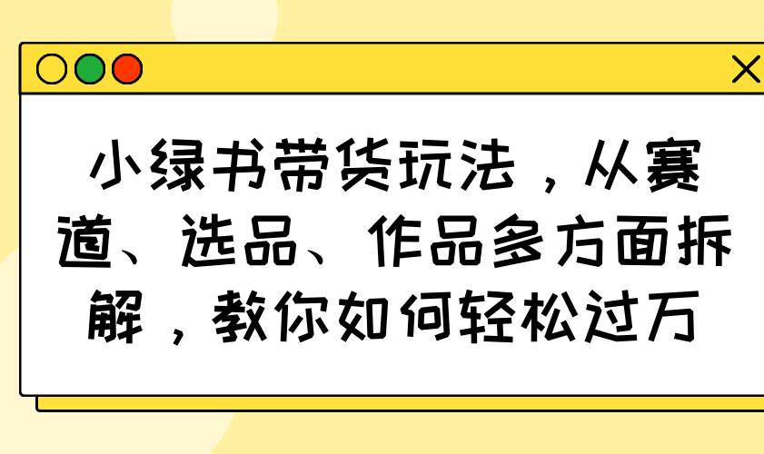 （14537期）小绿书带货玩法，从赛道、选品、作品多方面拆解，教你如何轻松过万-七哥资源网 - 全网最全创业项目资源
