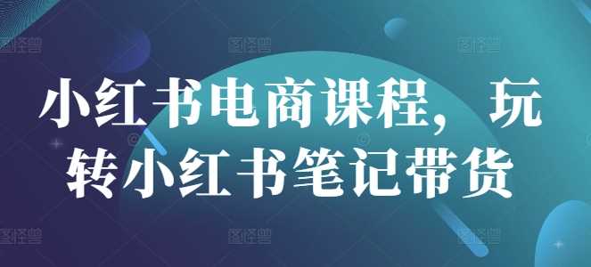 小红书电商课程，玩转小红书笔记带货-七哥资源网 - 全网最全创业项目资源