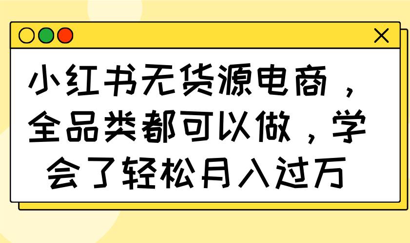 （14100期）小红书无货源电商，全品类都可以做，学会了轻松月入过万-七哥资源网 - 全网最全创业项目资源
