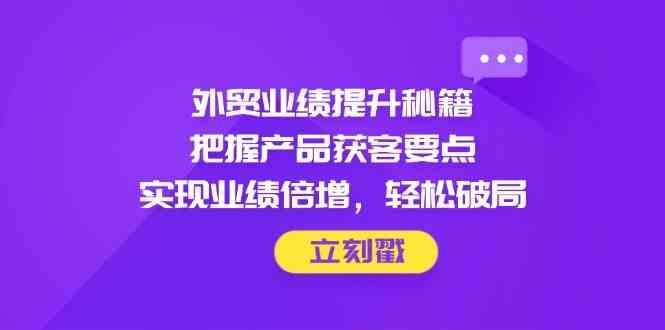 外贸业绩提升秘籍，把握产品获客要点，实现业绩倍增，轻松破局-七哥资源网 - 全网最全创业项目资源