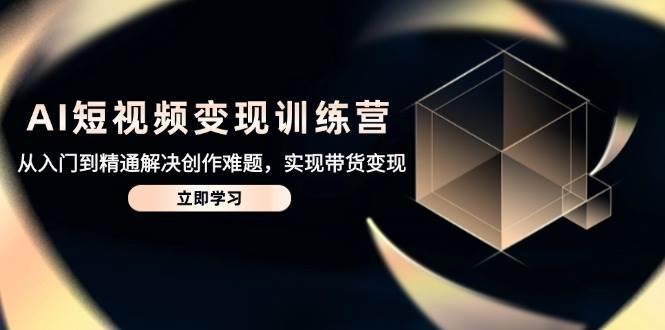 AI短视频变现训练营，从入门到精通解决创作难题，实现带货变现-七哥资源网 - 全网最全创业项目资源