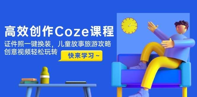 高效创作Coze课程，证件照一键换装，儿童故事旅游攻略，创意视频轻松玩转-七哥资源网 - 全网最全创业项目资源