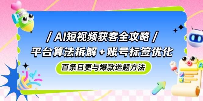 AI短视频获客全攻略：平台算法拆解+账号标签优化，百条日更与爆款选题方法-七哥资源网 - 全网最全创业项目资源