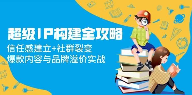 （14747期）超级IP构建全攻略：信任感建立+社群裂变，爆款内容与品牌溢价实战-七哥资源网 - 全网最全创业项目资源